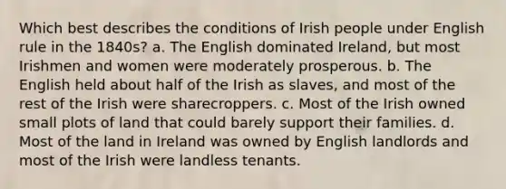 Which best describes the conditions of Irish people under English rule in the 1840s? a. The English dominated Ireland, but most Irishmen and women were moderately prosperous. b. The English held about half of the Irish as slaves, and most of the rest of the Irish were sharecroppers. c. Most of the Irish owned small plots of land that could barely support their families. d. Most of the land in Ireland was owned by English landlords and most of the Irish were landless tenants.