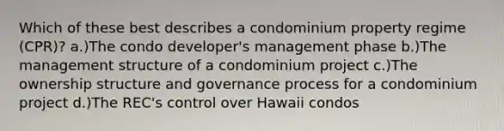 Which of these best describes a condominium property regime (CPR)? a.)The condo developer's management phase b.)The management structure of a condominium project c.)The ownership structure and governance process for a condominium project d.)The REC's control over Hawaii condos