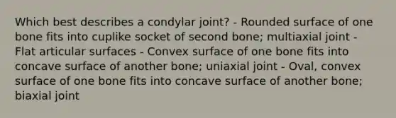 Which best describes a condylar joint? - Rounded surface of one bone fits into cuplike socket of second bone; multiaxial joint - Flat articular surfaces - Convex surface of one bone fits into concave surface of another bone; uniaxial joint - Oval, convex surface of one bone fits into concave surface of another bone; biaxial joint