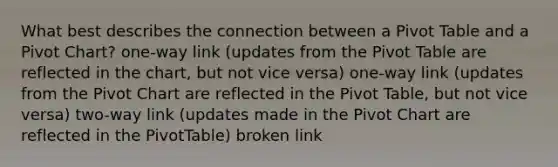 What best describes the connection between a Pivot Table and a Pivot Chart? one-way link (updates from the Pivot Table are reflected in the chart, but not vice versa) one-way link (updates from the Pivot Chart are reflected in the Pivot Table, but not vice versa) two-way link (updates made in the Pivot Chart are reflected in the PivotTable) broken link