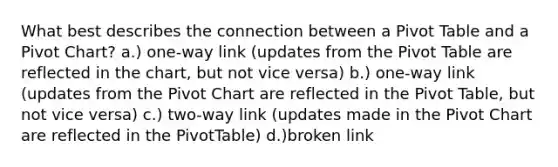 What best describes the connection between a Pivot Table and a Pivot Chart? a.) one-way link (updates from the Pivot Table are reflected in the chart, but not vice versa) b.) one-way link (updates from the Pivot Chart are reflected in the Pivot Table, but not vice versa) c.) two-way link (updates made in the Pivot Chart are reflected in the PivotTable) d.)broken link