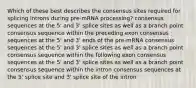 Which of these best describes the consensus sites required for splicing introns during pre-mRNA processing? consensus sequences at the 5' and 3' splice sites as well as a branch point consensus sequence within the preceding exon consensus sequences at the 5' and 3' ends of the pre-mRNA consensus sequences at the 5' and 3' splice sites as well as a branch point consensus sequence within the following exon consensus sequences at the 5' and 3' splice sites as well as a branch point consensus sequence within the intron consensus sequences at the 5' splice site and 3' splice site of the intron