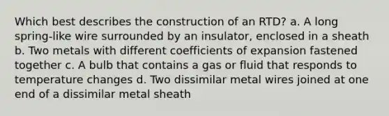 Which best describes the construction of an RTD? a. A long spring-like wire surrounded by an insulator, enclosed in a sheath b. Two metals with different coefficients of expansion fastened together c. A bulb that contains a gas or fluid that responds to temperature changes d. Two dissimilar metal wires joined at one end of a dissimilar metal sheath