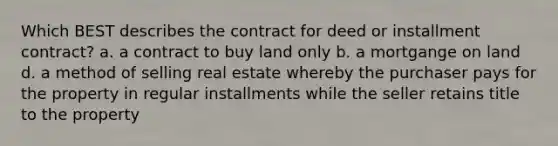 Which BEST describes the contract for deed or installment contract? a. a contract to buy land only b. a mortgange on land d. a method of selling real estate whereby the purchaser pays for the property in regular installments while the seller retains title to the property