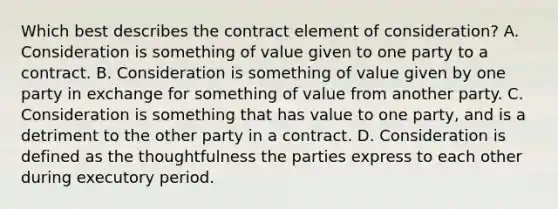 Which best describes the contract element of consideration? A. Consideration is something of value given to one party to a contract. B. Consideration is something of value given by one party in exchange for something of value from another party. C. Consideration is something that has value to one party, and is a detriment to the other party in a contract. D. Consideration is defined as the thoughtfulness the parties express to each other during executory period.