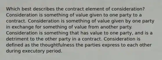 Which best describes the contract element of consideration? Consideration is something of value given to one party to a contract. Consideration is something of value given by one party in exchange for something of value from another party. Consideration is something that has value to one party, and is a detriment to the other party in a contract. Consideration is defined as the thoughtfulness the parties express to each other during executory period.