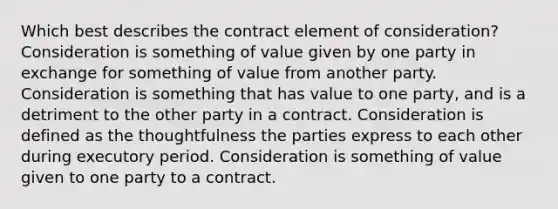 Which best describes the contract element of consideration?Consideration is something of value given by one party in exchange for something of value from another party. Consideration is something that has value to one party, and is a detriment to the other party in a contract. Consideration is defined as the thoughtfulness the parties express to each other during executory period. Consideration is something of value given to one party to a contract.