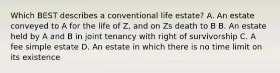 Which BEST describes a conventional life estate? A. An estate conveyed to A for the life of Z, and on Zs death to B B. An estate held by A and B in joint tenancy with right of survivorship C. A fee simple estate D. An estate in which there is no time limit on its existence