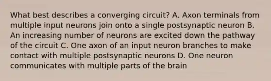 What best describes a converging circuit? A. Axon terminals from multiple input neurons join onto a single postsynaptic neuron B. An increasing number of neurons are excited down the pathway of the circuit C. One axon of an input neuron branches to make contact with multiple postsynaptic neurons D. One neuron communicates with multiple parts of the brain