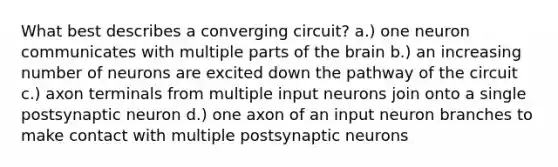 What best describes a converging circuit? a.) one neuron communicates with multiple parts of the brain b.) an increasing number of neurons are excited down the pathway of the circuit c.) axon terminals from multiple input neurons join onto a single postsynaptic neuron d.) one axon of an input neuron branches to make contact with multiple postsynaptic neurons