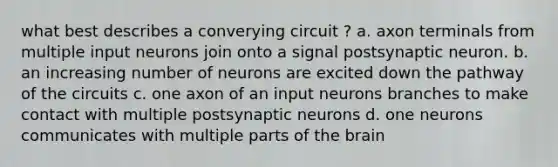 what best describes a converying circuit ? a. axon terminals from multiple input neurons join onto a signal postsynaptic neuron. b. an increasing number of neurons are excited down the pathway of the circuits c. one axon of an input neurons branches to make contact with multiple postsynaptic neurons d. one neurons communicates with multiple parts of the brain