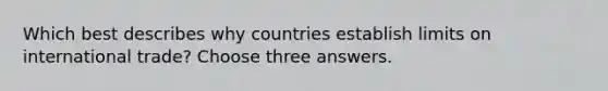 Which best describes why countries establish limits on international trade? Choose three answers.