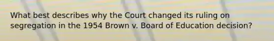 What best describes why the Court changed its ruling on segregation in the 1954 Brown v. Board of Education decision?