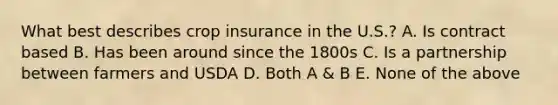 What best describes crop insurance in the U.S.? A. Is contract based B. Has been around since the 1800s C. Is a partnership between farmers and USDA D. Both A & B E. None of the above