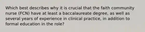 Which best describes why it is crucial that the faith community nurse (FCN) have at least a baccalaureate degree, as well as several years of experience in clinical practice, in addition to formal education in the role?