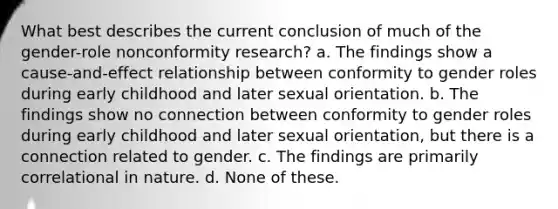 What best describes the current conclusion of much of the gender-role nonconformity research? a. The findings show a cause-and-effect relationship between conformity to gender roles during early childhood and later sexual orientation. b. The findings show no connection between conformity to gender roles during early childhood and later sexual orientation, but there is a connection related to gender. c. The findings are primarily correlational in nature. d. None of these.