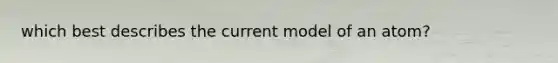 which best describes the current model of an atom?