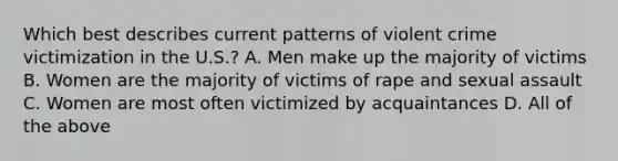 Which best describes current patterns of violent crime victimization in the U.S.? A. Men make up the majority of victims B. Women are the majority of victims of rape and sexual assault C. Women are most often victimized by acquaintances D. All of the above