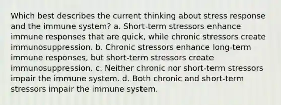 Which best describes the current thinking about stress response and the immune system? a. Short-term stressors enhance immune responses that are quick, while chronic stressors create immunosuppression. b. Chronic stressors enhance long-term immune responses, but short-term stressors create immunosuppression. c. Neither chronic nor short-term stressors impair the immune system. d. Both chronic and short-term stressors impair the immune system.