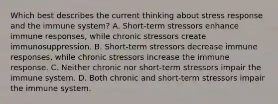 Which best describes the current thinking about stress response and the immune system? A. Short-term stressors enhance immune responses, while chronic stressors create immunosuppression. B. Short-term stressors decrease immune responses, while chronic stressors increase the immune response. C. Neither chronic nor short-term stressors impair the immune system. D. Both chronic and short-term stressors impair the immune system.