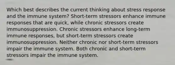 Which best describes the current thinking about stress response and the immune system? Short-term stressors enhance immune responses that are quick, while chronic stressors create immunosuppression. Chronic stressors enhance long-term immune responses, but short-term stressors create immunosuppression. Neither chronic nor short-term stressors impair the immune system. Both chronic and short-term stressors impair the immune system.