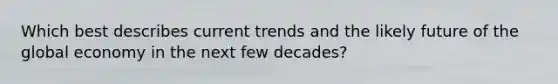 Which best describes current trends and the likely future of the global economy in the next few decades?