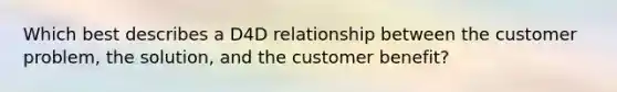 Which best describes a D4D relationship between the customer problem, the solution, and the customer benefit?