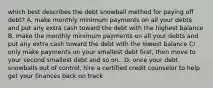 which best describes the debt snowball method for paying off debt? A. make monthly minimum payments on all your debts and put any extra cash toward the debt with the highest balance B. make the monthly minimum payments on all your debts and put any extra cash toward the debt with the lowest balance C/ only make payments on your smallest debt first, then move to your second smallest debt and so on.. D. once your debt snowballs out of control, hire a certified credit counselor to help get your finances back on track