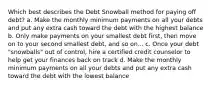 Which best describes the Debt Snowball method for paying off debt? a. Make the monthly minimum payments on all your debts and put any extra cash toward the debt with the highest balance b. Only make payments on your smallest debt first, then move on to your second smallest debt, and so on... c. Once your debt "snowballs" out of control, hire a certified credit counselor to help get your finances back on track d. Make the monthly minimum payments on all your debts and put any extra cash toward the debt with the lowest balance