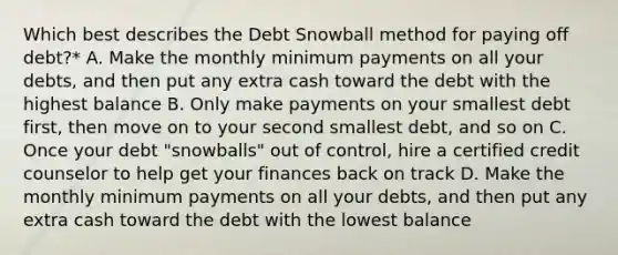 Which best describes the Debt Snowball method for paying off debt?* A. Make the monthly minimum payments on all your debts, and then put any extra cash toward the debt with the highest balance B. Only make payments on your smallest debt first, then move on to your second smallest debt, and so on C. Once your debt "snowballs" out of control, hire a certified credit counselor to help get your finances back on track D. Make the monthly minimum payments on all your debts, and then put any extra cash toward the debt with the lowest balance