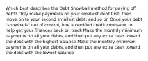 Which best describes the Debt Snowball method for paying off debt? Only make payments on your smallest debt first, then move on to your second smallest debt, and so on Once your debt "snowballs" out of control, hire a certified credit counselor to help get your finances back on track Make the monthly minimum payments on all your debts, and then put any extra cash toward the debt with the highest balance Make the monthly minimum payments on all your debts, and then put any extra cash toward the debt with the lowest balance