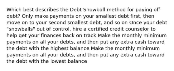 Which best describes the Debt Snowball method for paying off debt? Only make payments on your smallest debt first, then move on to your second smallest debt, and so on Once your debt "snowballs" out of control, hire a certified credit counselor to help get your finances back on track Make the monthly minimum payments on all your debts, and then put any extra cash toward the debt with the highest balance Make the monthly minimum payments on all your debts, and then put any extra cash toward the debt with the lowest balance