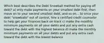 Which best describes the Debt Snowball method for paying off debt? a) only make payments on your smallest debt first, then move on to your second smallest debt, and so on... b) once your debt "snowballs" out of control, hire a certified credit counselor to help get your finances back on track c) make the monthly minimum payments on all your debts and put any extra cash toward the debt with the highest balance d) make the monthly minimum payments on all your debts and put any extra cash toward the debt with the lowest balance