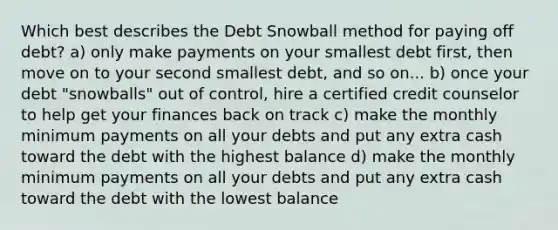 Which best describes the Debt Snowball method for paying off debt? a) only make payments on your smallest debt first, then move on to your second smallest debt, and so on... b) once your debt "snowballs" out of control, hire a certified credit counselor to help get your finances back on track c) make the monthly minimum payments on all your debts and put any extra cash toward the debt with the highest balance d) make the monthly minimum payments on all your debts and put any extra cash toward the debt with the lowest balance