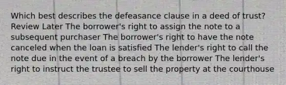 Which best describes the defeasance clause in a deed of trust? Review Later The borrower's right to assign the note to a subsequent purchaser The borrower's right to have the note canceled when the loan is satisfied The lender's right to call the note due in the event of a breach by the borrower The lender's right to instruct the trustee to sell the property at the courthouse