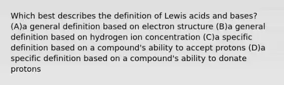 Which best describes the definition of Lewis <a href='https://www.questionai.com/knowledge/kvCSAshSAf-acids-and-bases' class='anchor-knowledge'>acids and bases</a>? (A)a general definition based on electron structure (B)a general definition based on hydrogen ion concentration (C)a specific definition based on a compound's ability to accept protons (D)a specific definition based on a compound's ability to donate protons