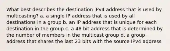 What best describes the destination IPv4 address that is used by multicasting? a. a single IP address that is used by all destinations in a group b. an IP address that is unique for each destination in the group c. a 48 bit address that is determined by the number of members in the multicast group d. a group address that shares the last 23 bits with the source IPv4 address