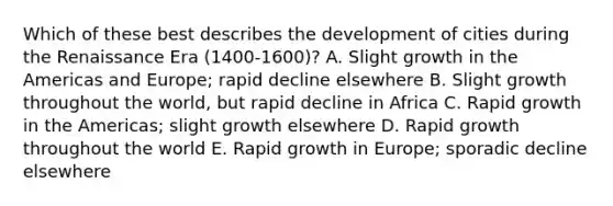 Which of these best describes the development of cities during the Renaissance Era (1400-1600)? A. Slight growth in the Americas and Europe; rapid decline elsewhere B. Slight growth throughout the world, but rapid decline in Africa C. Rapid growth in the Americas; slight growth elsewhere D. Rapid growth throughout the world E. Rapid growth in Europe; sporadic decline elsewhere