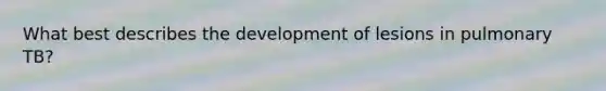 What best describes the development of lesions in pulmonary TB?