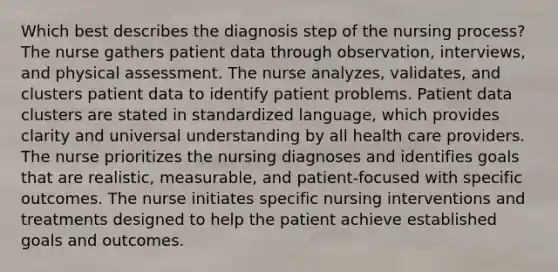 Which best describes the diagnosis step of the nursing process? The nurse gathers patient data through observation, interviews, and physical assessment. The nurse analyzes, validates, and clusters patient data to identify patient problems. Patient data clusters are stated in standardized language, which provides clarity and universal understanding by all health care providers. The nurse prioritizes the nursing diagnoses and identifies goals that are realistic, measurable, and patient-focused with specific outcomes. The nurse initiates specific nursing interventions and treatments designed to help the patient achieve established goals and outcomes.