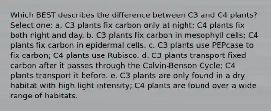 Which BEST describes the difference between C3 and C4 plants? Select one: a. C3 plants fix carbon only at night; C4 plants fix both night and day. b. C3 plants fix carbon in mesophyll cells; C4 plants fix carbon in epidermal cells. c. C3 plants use PEPcase to fix carbon; C4 plants use Rubisco. d. C3 plants transport fixed carbon after it passes through the Calvin-Benson Cycle; C4 plants transport it before. e. C3 plants are only found in a dry habitat with high light intensity; C4 plants are found over a wide range of habitats.