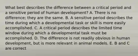 What best describes the difference between a critical period and a sensitive period of human development? A. There is no difference; they are the same. B. A sensitive period describes the time during which a developmental task or skill is more easily accomplished. C. A critical period describes the limited time window during which a developmental task must be accomplished. D. The difference is not readily obvious in human development, but is more relevant in animal models. E. B and C are correct