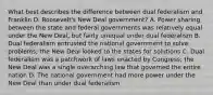 What best describes the difference between dual federalism and Franklin D. Roosevelt's New Deal government? A. Power sharing between the state and federal governments was relatively equal under the New Deal, but fairly unequal under dual federalism B. Dual federalism entrusted the national government to solve problems; the New Deal looked to the states for solutions C. Dual federalism was a patchwork of laws enacted by Congress; the New Deal was a single overarching law that governed the entire nation D. The national government had more power under the New Deal than under dual federalism