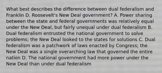 What best describes the difference between dual federalism and Franklin D. Roosevelt's New Deal government? A. Power sharing between the state and federal governments was relatively equal under <a href='https://www.questionai.com/knowledge/kJSTumESvi-the-new-deal' class='anchor-knowledge'>the new deal</a>, but fairly unequal under dual federalism B. Dual federalism entrusted the national government to solve problems; the New Deal looked to the states for solutions C. Dual federalism was a patchwork of laws enacted by Congress; the New Deal was a single overarching law that governed the entire nation D. The national government had more power under the New Deal than under dual federalism