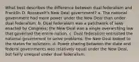 What best describes the difference between dual federalism and Franklin D. Roosevelt's New Deal government? a. The national government had more power under the New Deal than under dual federalism. b. Dual federalism was a patchwork of laws enacted by Congress; the New Deal was a single overarching law that governed the entire nation. c. Dual federalism entrusted the national government to solve problems; the New Deal looked to the states for solutions. d. Power sharing between the state and federal governments was relatively equal under the New Deal, but fairly unequal under dual federalism.