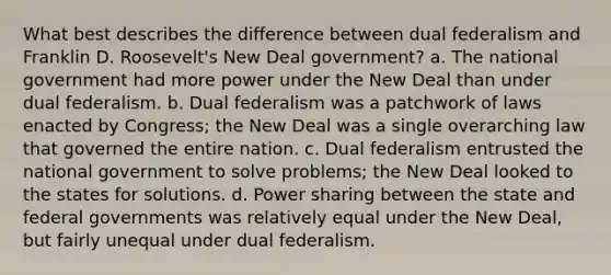 What best describes the difference between dual federalism and Franklin D. Roosevelt's New Deal government? a. The national government had more power under the New Deal than under dual federalism. b. Dual federalism was a patchwork of laws enacted by Congress; the New Deal was a single overarching law that governed the entire nation. c. Dual federalism entrusted the national government to solve problems; the New Deal looked to the states for solutions. d. Power sharing between the state and federal governments was relatively equal under the New Deal, but fairly unequal under dual federalism.