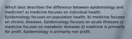 Which best describes the difference between epidemiology and medicine? a) medicine focuses on individual health. Epidemiology focuses on population health. b) medicine focuses on chronic diseases. Epidemiology focuses on acute illnesses c) medicine focuses on metabolic diseases d) medicine is primarily for profit. Epidemiology is primarily non profit.