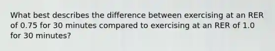 What best describes the difference between exercising at an RER of 0.75 for 30 minutes compared to exercising at an RER of 1.0 for 30 minutes?