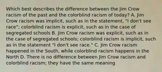 Which best describes the difference between the Jim Crow racism of the past and the colorblind racism of today? A. Jim Crow racism was implicit, such as in the statement, "I don't see race"; colorblind racism is explicit, such as in the case of segregated schools B. Jim Crow racism was explicit, such as in the case of segregated schools; colorblind racism is implicit, such as in the statement "I don't see race." C. Jim Crow racism happened in the South, while colorblind racism happens in the North D. There is no difference between Jim Crow racism and colorblind racism; they have the same meaning