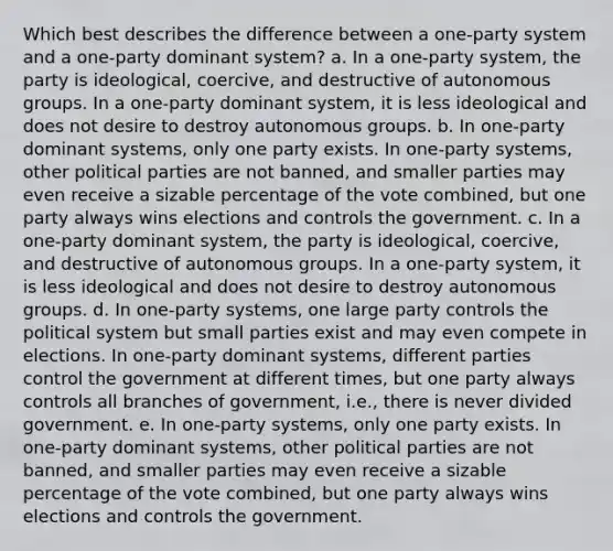 Which best describes the difference between a one-party system and a one-party dominant system? a. In a one-party system, the party is ideological, coercive, and destructive of autonomous groups. In a one-party dominant system, it is less ideological and does not desire to destroy autonomous groups. b. In one-party dominant systems, only one party exists. In one-party systems, other political parties are not banned, and smaller parties may even receive a sizable percentage of the vote combined, but one party always wins elections and controls the government. c. In a one-party dominant system, the party is ideological, coercive, and destructive of autonomous groups. In a one-party system, it is less ideological and does not desire to destroy autonomous groups. d. In one-party systems, one large party controls the political system but small parties exist and may even compete in elections. In one-party dominant systems, different parties control the government at different times, but one party always controls all branches of government, i.e., there is never divided government. e. In one-party systems, only one party exists. In one-party dominant systems, other political parties are not banned, and smaller parties may even receive a sizable percentage of the vote combined, but one party always wins elections and controls the government.